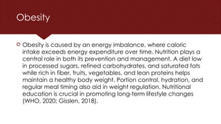 Obesity
 Obesity is caused by an energy imbalance, where caloric
intake exceeds energy expenditure over time. Nutrition plays a
central role in both its prevention and management. A diet low
in processed sugars, refined carbohydrates, and saturated fats
while rich in fiber, fruits, vegetables, and lean proteins helps
maintain a healthy body weight. Portion control, hydration, and
regular meal timing also aid in weight regulation. Nutritional
education is crucial in promoting long-term lifestyle changes
(WHO, 2020; Gisslen, 2018).
 