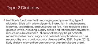 Type 2 Diabetes
 Nutrition is fundamental in managing and preventing type 2
diabetes. Diets with a low glycemic index, rich in whole grains,
legumes, vegetables, and unsaturated fats, help regulate blood
glucose levels. Avoiding sugary drinks and refined carbohydrates
reduces insulin resistance. Nutritional therapy helps patients
maintain stable blood sugar and prevent complications such as
neuropathy and cardiovascular disease (ADA, 2021; Boyle, 2016).
Early dietary intervention can delay or prevent disease onset.
 