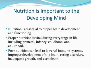 Nutrition is Important to the Developing Mind Nutrition is essential to proper brain development and functioning. Proper nutrition is vital during every stage in life, including prenatal, infancy, childhood, and adulthood. Poor nutrition can lead to lowered immune systems, improper development of the brain, eating disorders, inadequate growth, and even death. 