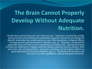 Studies have proven that you “are what you eat.”  Nutrition can directly modify gene structure and mediate the expression of genetic factors by providing the specific molecules that enable genes to exert their potential or targeted effects on brain growth and development (Rosales, par. 3).  Therefore, we should be especially aware of what we are nourishing our bodies with.  Special functions of brain are reflected in a higher need for certain nutrients such as choline, folic acid, iron, zinc and special fats…moreover, nutrition can have direct effects on gene expression in the brain (Rosales, par. 5).  The brain will not grow and function to its full capabilities without adequate nutrition. 