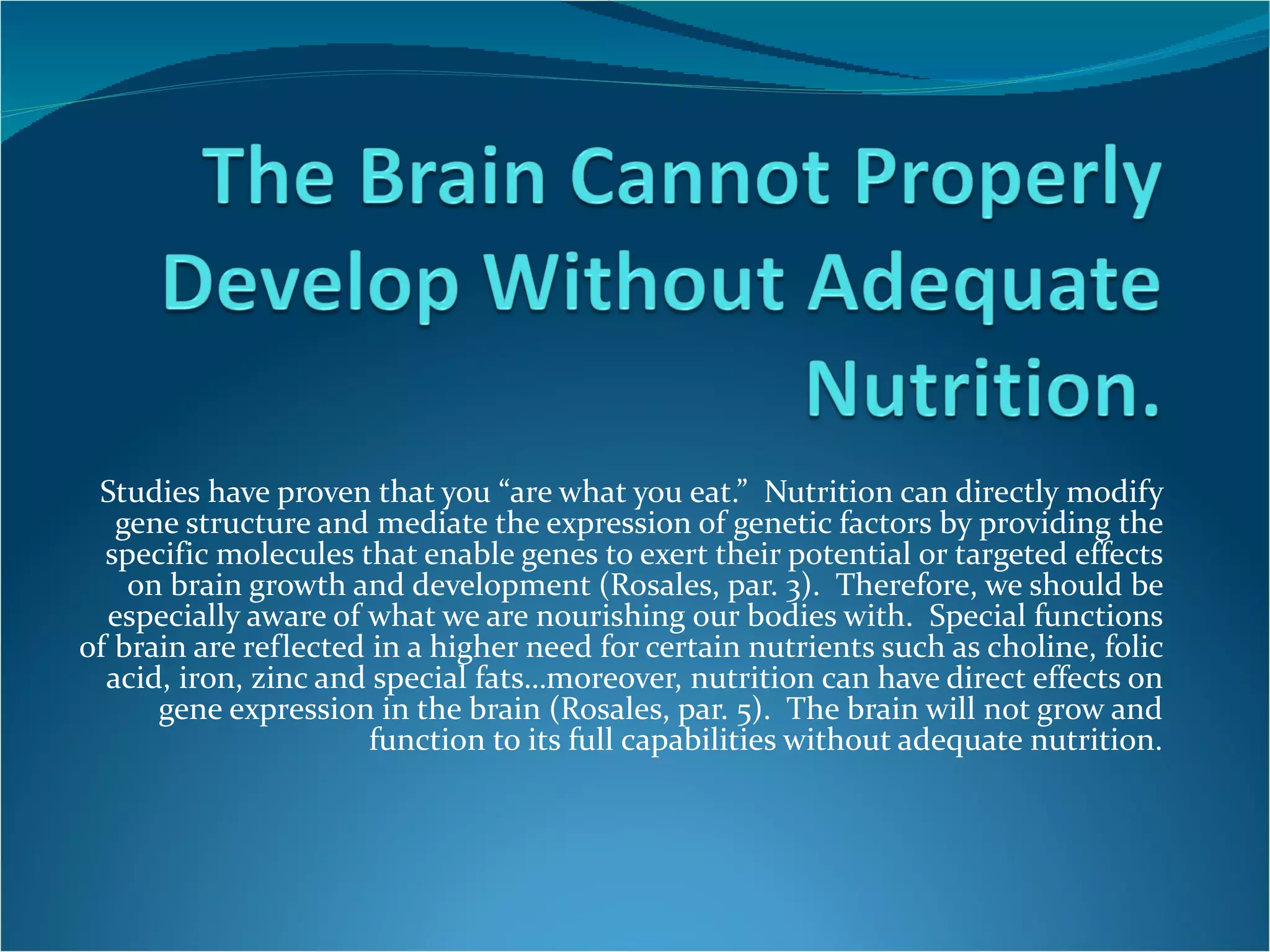 Studies have proven that you “are what you eat.”  Nutrition can directly modify gene structure and mediate the expression of genetic factors by providing the specific molecules that enable genes to exert their potential or targeted effects on brain growth and development (Rosales, par. 3).  Therefore, we should be especially aware of what we are nourishing our bodies with.  Special functions of brain are reflected in a higher need for certain nutrients such as choline, folic acid, iron, zinc and special fats…moreover, nutrition can have direct effects on gene expression in the brain (Rosales, par. 5).  The brain will not grow and function to its full capabilities without adequate nutrition. 
