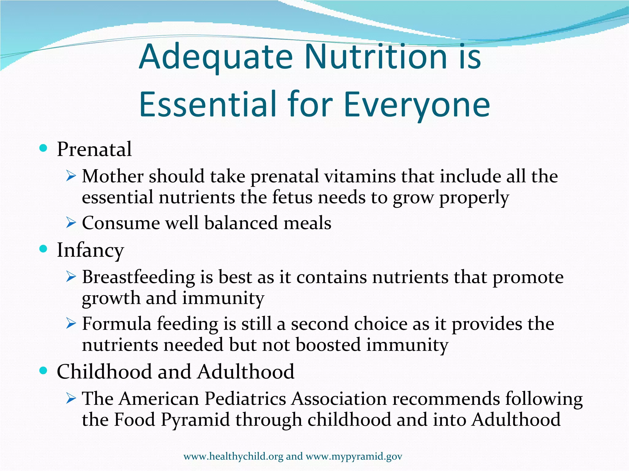 Adequate Nutrition is  Essential for Everyone Prenatal Mother should take prenatal vitamins that include all the essential nutrients the fetus needs to grow properly Consume well balanced meals  Infancy Breastfeeding is best as it contains nutrients that promote growth and immunity Formula feeding is still a second choice as it provides the nutrients needed but not boosted immunity Childhood and Adulthood The American Pediatrics Association recommends following the Food Pyramid through childhood and into Adulthood www.healthychild.org and www.mypyramid.gov 