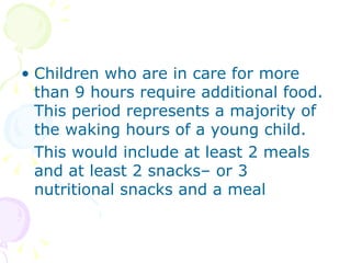 Children who are in care for more than 9 hours require additional food.  This period represents a majority of the waking hours of a young child. This would include at least 2 meals and at least 2 snacks– or 3 nutritional snacks and a meal 