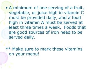 A minimum of one serving of a fruit, vegetable, or juice high in vitamin C must be provided daily, and a food high in vitamin A must be served at least three times a week.  Foods that are good sources of iron need to be served daily. ** Make sure to mark these vitamins on your menu! 