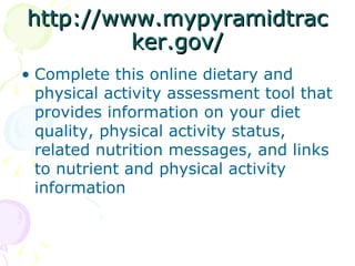 http://www.mypyramidtracker.gov/ Complete this online dietary and physical activity assessment tool that provides information on your diet quality, physical activity status, related nutrition messages, and links to nutrient and physical activity information  