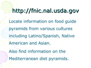 http://fnic.nal.usda.gov Locate information on food guide pyramids from various cultures including Latino/Spanish, Native American and Asian.  Also find information on the Mediterranean diet pyramids.  