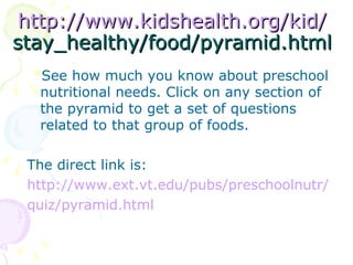 http://www.kidshealth.org/kid/ stay_healthy/food/pyramid.html See how much you know about preschool nutritional needs. Click on any section of the pyramid to get a set of questions related to that group of foods.  The direct link is: http://www.ext.vt.edu/pubs/preschoolnutr/ quiz/pyramid.html 