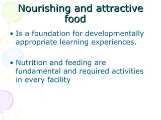Nourishing and attractive food Is a foundation for developmentally appropriate learning experiences. Nutrition and feeding are fundamental and required activities in every facility 