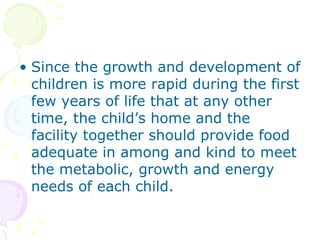 Since the growth and development of children is more rapid during the first few years of life that at any other time, the child’s home and the facility together should provide food adequate in among and kind to meet the metabolic, growth and energy needs of each child. 