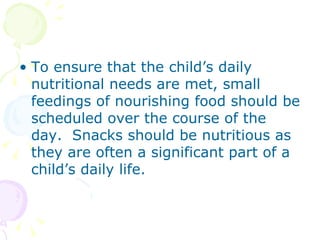 To ensure that the child’s daily nutritional needs are met, small feedings of nourishing food should be scheduled over the course of the day.  Snacks should be nutritious as they are often a significant part of a child’s daily life. 