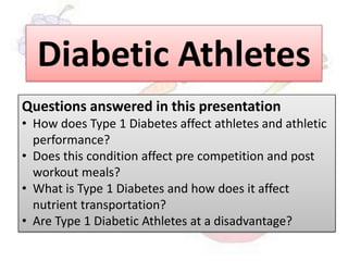 Diabetic Athletes
Questions answered in this presentation
• How does Type 1 Diabetes affect athletes and athletic
performance?
• Does this condition affect pre competition and post
workout meals?
• What is Type 1 Diabetes and how does it affect
nutrient transportation?
• Are Type 1 Diabetic Athletes at a disadvantage?
 