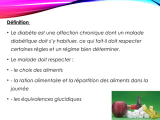 Définition
• Le diabète est une affection chronique dont un malade
diabétique doit s’y habituer, ce qui fait-il doit respecter
certaines règles et un régime bien déterminer.
• Le malade doit respecter :
• - le choix des aliments
• - la ration alimentaire et la répartition des aliments dans la
journée
• - les équivalences glucidiques
 