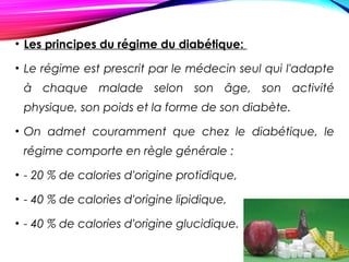 • Les principes du régime du diabétique:
• Le régime est prescrit par le médecin seul qui l'adapte
à chaque malade selon son âge, son activité
physique, son poids et la forme de son diabète.
• On admet couramment que chez le diabétique, le
régime comporte en règle générale :
• - 20 % de calories d'origine protidique,
• - 40 % de calories d'origine lipidique,
• - 40 % de calories d'origine glucidique.
 