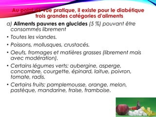 Au point de vue pratique, il existe pour le diabétique
trois grandes catégories d'aliments
a) Aliments pauvres en glucides (5 %) pouvant être
consommés librement
• Toutes les viandes.
• Poissons, mollusques, crustacés.
• Oeufs, fromages et matières grasses (librement mais
avec modération).
• Certains légumes verts: aubergine, asperge,
concombre, courgette, épinard, laitue, poivron,
tomate, radis.
• Certains fruits: pamplemousse, orange, melon,
pastèque, mandarine, fraise, framboise.
 