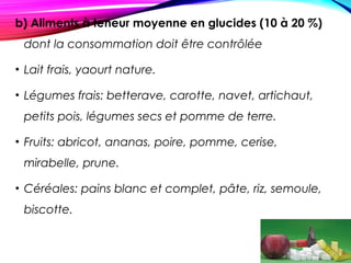 b) Aliments à teneur moyenne en glucides (10 à 20 %)
dont la consommation doit être contrôlée
• Lait frais, yaourt nature.
• Légumes frais: betterave, carotte, navet, artichaut,
petits pois, légumes secs et pomme de terre.
• Fruits: abricot, ananas, poire, pomme, cerise,
mirabelle, prune.
• Céréales: pains blanc et complet, pâte, riz, semoule,
biscotte.
 