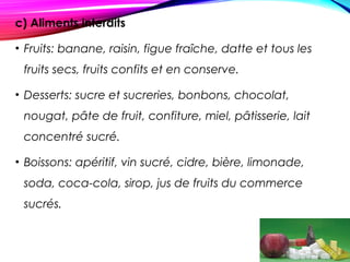 c) Aliments interdits
• Fruits: banane, raisin, figue fraîche, datte et tous les
fruits secs, fruits confits et en conserve.
• Desserts: sucre et sucreries, bonbons, chocolat,
nougat, pâte de fruit, confiture, miel, pâtisserie, lait
concentré sucré.
• Boissons: apéritif, vin sucré, cidre, bière, limonade,
soda, coca-cola, sirop, jus de fruits du commerce
sucrés.
 