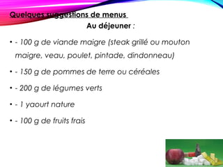 Quelques suggestions de menus
Au déjeuner :
• - 100 g de viande maigre (steak grillé ou mouton
maigre, veau, poulet, pintade, dindonneau)
• - 150 g de pommes de terre ou céréales
• - 200 g de légumes verts
• - 1 yaourt nature
• - 100 g de fruits frais
 
