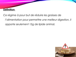Définition
Ce régime à pour but de réduire les graisses de
l’alimentation pour permettre une meilleur digestion, il
apporte seulement 15g de lipide animal.
 