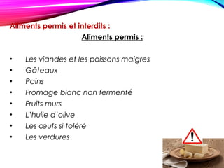 Aliments permis et interdits :
Aliments permis :
• Les viandes et les poissons maigres
• Gâteaux
• Pains
• Fromage blanc non fermenté
• Fruits murs
• L’huile d’olive
• Les œufs si toléré
• Les verdures
 