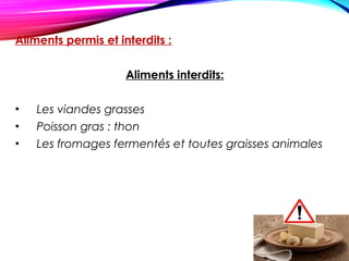 Aliments permis et interdits :
Aliments interdits:
• Les viandes grasses 
• Poisson gras : thon
• Les fromages fermentés et toutes graisses animales
 