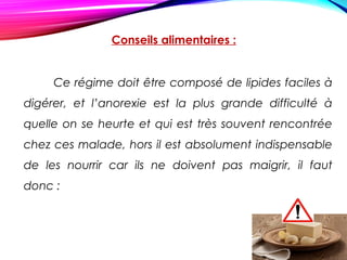 Conseils alimentaires :
Ce régime doit être composé de lipides faciles à
digérer, et l’anorexie est la plus grande difficulté à
quelle on se heurte et qui est très souvent rencontrée
chez ces malade, hors il est absolument indispensable
de les nourrir car ils ne doivent pas maigrir, il faut
donc :
 