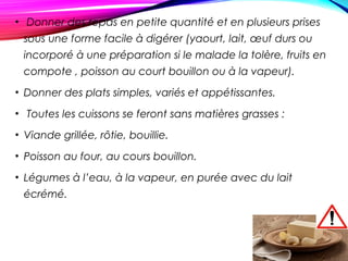 • Donner des repas en petite quantité et en plusieurs prises
sous une forme facile à digérer (yaourt, lait, œuf durs ou
incorporé à une préparation si le malade la tolère, fruits en
compote , poisson au court bouillon ou à la vapeur).
• Donner des plats simples, variés et appétissantes.
• Toutes les cuissons se feront sans matières grasses :
• Viande grillée, rôtie, bouillie.
• Poisson au four, au cours bouillon.
• Légumes à l’eau, à la vapeur, en purée avec du lait
écrémé.
 
 