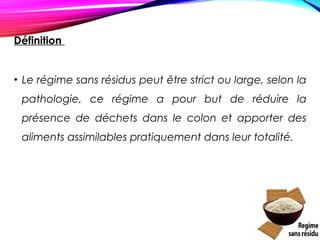 Définition
• Le régime sans résidus peut être strict ou large, selon la
pathologie, ce régime a pour but de réduire la
présence de déchets dans le colon et apporter des
aliments assimilables pratiquement dans leur totalité.
 