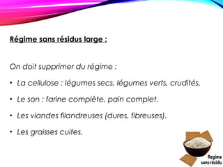 Régime sans résidus large :
On doit supprimer du régime :
• La cellulose : légumes secs, légumes verts, crudités.
• Le son : farine complète, pain complet.
• Les viandes filandreuses (dures, fibreuses).
• Les graisses cuites.
 