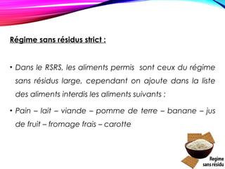 Régime sans résidus strict :
• Dans le RSRS, les aliments permis sont ceux du régime
sans résidus large, cependant on ajoute dans la liste
des aliments interdis les aliments suivants :
• Pain – lait – viande – pomme de terre – banane – jus
de fruit – fromage frais – carotte
 