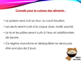 Conseils pour la cuisson des aliments :
• Le poisson sera cuit au four, ou court bouillon.
• Les œufs seront cuits à la coque dure, mollé, poché.
• Le riz et les pâtes seront cuits à l’eau et additionnées
de beurre.
• Ce régime monotone et déséquilibré ne devra pas
être suivi plus de 2 jours.
 