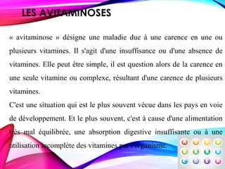 LES AVITAMINOSES
« avitaminose » désigne une maladie due à une carence en une ou
plusieurs vitamines. Il s'agit d'une insuffisance ou d'une absence de
vitamines. Elle peut être simple, il est question alors de la carence en
une seule vitamine ou complexe, résultant d'une carence de plusieurs
vitamines.
C'est une situation qui est le plus souvent vécue dans les pays en voie
de développement. Et le plus souvent, c'est à cause d'une alimentation
très mal équilibrée, une absorption digestive insuffisante ou à une
utilisation incomplète des vitamines par l'organisme.
 