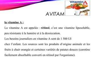AVITAMINOSE A
la vitamine A :
La vitamine A est appelée : rétinol, c’est une vitamine liposoluble,
peu résistante à la lumière et à la dessiccation.
Les besoins journaliers en vitamine A sont de 1 500 UI
chez l’enfant. Les sources sont les produits d’origine animale et les
fruits à chair orangée et certaines variétés de patates douces (carotène
facilement absorbable converti en rétinol par l'organisme).
 