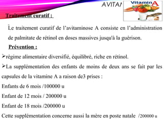 AVITAMINOSE A
Traitement curatif :
Le traitement curatif de l’avitaminose A consiste en l’administration
de palmitate de rétinol en doses massives jusqu'à la guérison.
Prévention :
régime alimentaire diversifié, équilibré, riche en rétinol.
La supplémentation des enfants de moins de deux ans se fait par les
capsules de la vitamine A a raison de3 prises :
Enfants de 6 mois /100000 u
Enfant de 12 mois / 200000 u
Enfant de 18 mois /200000 u
Cette supplémentation concerne aussi la mère en poste natale /200000 u
 