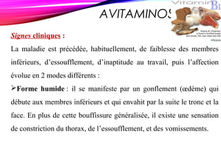 AVITAMINOSE B 1
Signes cliniques :
La maladie est précédée, habituellement, de faiblesse des membres
inférieurs, d’essoufflement, d’inaptitude au travail, puis l’affection
évolue en 2 modes différents :
Forme humide : il se manifeste par un gonflement (œdème) qui
débute aux membres inférieurs et qui envahit par la suite le tronc et la
face. En plus de cette bouffissure généralisée, il existe une sensation
de constriction du thorax, de l’essoufflement, et des vomissements.
 