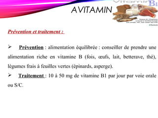 AVITAMINOSE B 1
Prévention et traitement :
 Prévention : alimentation équilibrée : conseiller de prendre une
alimentation riche en vitamine B (fois, œufs, lait, betterave, thé),
légumes frais à feuilles vertes (épinards, asperge).
 Traitement : 10 à 50 mg de vitamine B1 par jour par voie orale
ou S/C.
 