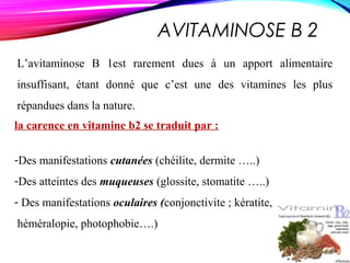AVITAMINOSE B 2
L’avitaminose B 1est rarement dues à un apport alimentaire
insuffisant, étant donné que c’est une des vitamines les plus
répandues dans la nature.
la carence en vitamine b2 se traduit par :
-Des manifestations cutanées (chéilite, dermite …..)
-Des atteintes des muqueuses (glossite, stomatite …..)
- Des manifestations oculaires (conjonctivite ; kératite,
héméralopie, photophobie….)
 