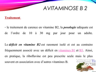 AVITAMINOSE B 2
Traitement
- le traitement de carence en vitamine B2, la posologie adéquate est
de l’ordre de 10 à 30 mg par jour pour un adulte.
Le déficit en vitamine B2 est rarement isolé et est au contraire
fréquemment associé avec un déficit en vitamines B1 et B3. Ainsi,
en pratique, la riboflavine est peu prescrite seule mais le plus
souvent en association avec d’autres vitamines B.
 