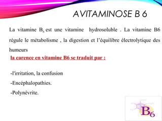 AVITAMINOSE B 6
La vitamine B6 est une vitamine hydrosoluble . La vitamine B6
régule le métabolisme , la digestion et l’équilibre électrolytique des
humeurs
la carence en vitamine B6 se traduit par :
-l'irritation, la confusion
-Encéphalopathies.
-Polynévrite.
 