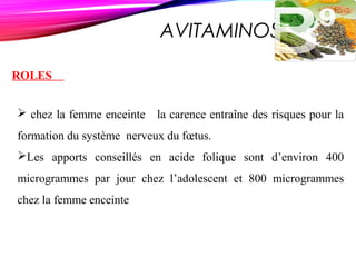 AVITAMINOSE B 9
ROLES
 chez la femme enceinte la carence entraîne des risques pour la
formation du système nerveux du fœtus.
Les apports conseillés en acide folique sont d’environ 400
microgrammes par jour chez l’adolescent et 800 microgrammes
chez la femme enceinte
 