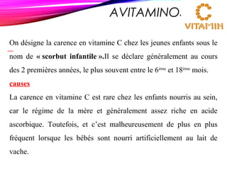 AVITAMINOSE C
On désigne la carence en vitamine C chez les jeunes enfants sous le
nom de « scorbut infantile ».Il se déclare généralement au cours
des 2 premières années, le plus souvent entre le 6ème
et 18ème
mois.
causes
La carence en vitamine C est rare chez les enfants nourris au sein,
car le régime de la mère et généralement assez riche en acide
ascorbique. Toutefois, et c’est malheureusement de plus en plus
fréquent lorsque les bébés sont nourri artificiellement au lait de
vache.
 