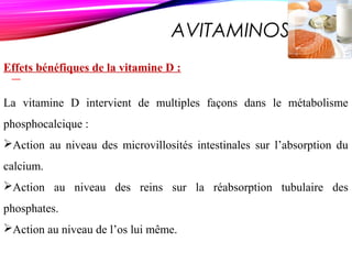 AVITAMINOSE D
Effets bénéfiques de la vitamine D :
La vitamine D intervient de multiples façons dans le métabolisme
phosphocalcique :
Action au niveau des microvillosités intestinales sur l’absorption du
calcium.
Action au niveau des reins sur la réabsorption tubulaire des
phosphates.
Action au niveau de l’os lui même.
 