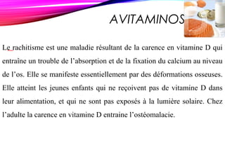 AVITAMINOSE D
Le rachitisme est une maladie résultant de la carence en vitamine D qui
entraîne un trouble de l’absorption et de la fixation du calcium au niveau
de l’os. Elle se manifeste essentiellement par des déformations osseuses.
Elle atteint les jeunes enfants qui ne reçoivent pas de vitamine D dans
leur alimentation, et qui ne sont pas exposés à la lumière solaire. Chez
l’adulte la carence en vitamine D entraine l’ostéomalacie.
 