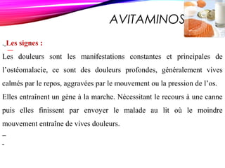 AVITAMINOSE D
. Les signes :
Les douleurs sont les manifestations constantes et principales de
l’ostéomalacie, ce sont des douleurs profondes, généralement vives
calmés par le repos, aggravées par le mouvement ou la pression de l’os.
Elles entraînent un gène à la marche. Nécessitant le recours à une canne
puis elles finissent par envoyer le malade au lit où le moindre
mouvement entraîne de vives douleurs.
 