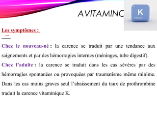 AVITAMINOSE K
Les symptômes :
Chez le nouveau-né : la carence se traduit par une tendance aux
saignements et par des hémorragies internes (méninges, tube digestif).
Chez l’adulte : la carence se traduit dans les cas sévères par des
hémorragies spontanées ou provoquées par traumatisme même minime.
Dans les cas moins graves seul l’abaissement du taux de prothrombine
traduit la carence vitaminique K.
 