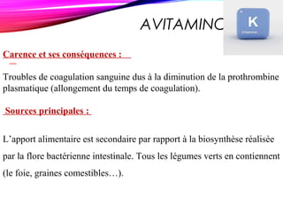 AVITAMINOSE K
Carence et ses conséquences :
Troubles de coagulation sanguine dus à la diminution de la prothrombine
plasmatique (allongement du temps de coagulation).
Sources principales :
L’apport alimentaire est secondaire par rapport à la biosynthèse réalisée
par la flore bactérienne intestinale. Tous les légumes verts en contiennent
(le foie, graines comestibles…).
 
