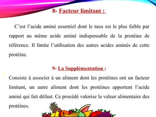  
M
8- Facteur limitant :
C’est l’acide aminé essentiel dont le taux est le plus faible par
rapport au même acide aminé indispensable de la protéine de
référence. Il limite l’utilisation des autres acides aminés de cette
protéine.
9- La Supplémentation :
Consiste à associer à un aliment dont les protéines ont un facteur
limitant, un autre aliment dont les protéines apportent l’acide
aminé qui fait défaut. Ce procédé valorise la valeur alimentaire des
protéines.
 