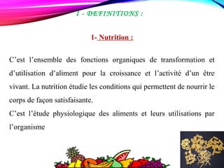  I - DEFINITIONS :
1- Nutrition :
C’est l’ensemble des fonctions organiques de transformation et
d’utilisation d’aliment pour la croissance et l’activité d’un être
vivant. La nutrition étudie les conditions qui permettent de nourrir le
corps de façon satisfaisante.
C’est l’étude physiologique des aliments et leurs utilisations par
l’organisme
 