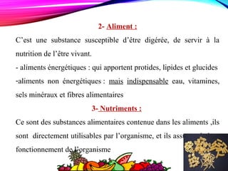 2- Aliment :
C’est une substance susceptible d’être digérée, de servir à la
nutrition de l’être vivant.
- aliments énergétiques : qui apportent protides, lipides et glucides
-aliments non énergétiques : mais indispensable eau, vitamines,
sels minéraux et fibres alimentaires
3- Nutriments :
Ce sont des substances alimentaires contenue dans les aliments ,ils
sont directement utilisables par l’organisme, et ils assurent le bon
fonctionnement de l’organisme
 
