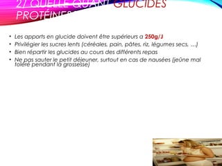 2/ QUELLE QUANT GLUCIDES
PROTÉINES?
• Les apports en glucide doivent être supérieurs a 250g/J
• Privilégier les sucres lents (céréales, pain, pâtes, riz, légumes secs, …)
• Bien répartir les glucides au cours des différents repas
• Ne pas sauter le petit déjeuner, surtout en cas de nausées (jeûne mal
toléré pendant la grossesse)
 