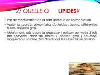 2/ QUELLE Q LIPIDES?
• Pas de modification de la part lipidique de l'alimentation
• Varier les sources alimentaires de lipides : beurre, différentes
huiles, poissons gras...
• Idéalement, dès avant la grossesse : poisson au moins 2 fois
par semaine, dont au moins 1 poisson gras ( saumon,
maquereau, sardine..)en diversifiant les espèces de poisson
 